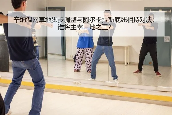 辛纳温网草地脚步调整与阿尔卡拉斯底线相持对决：谁将主宰草地之王？