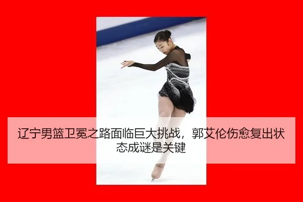 辽宁男篮卫冕之路面临巨大挑战，郭艾伦伤愈复出状态成谜是关键