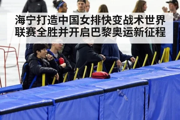 海宁打造中国女排快变战术世界联赛全胜并开启巴黎奥运新征程