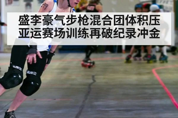 盛李豪气步枪混合团体积压亚运赛场训练再破纪录冲金