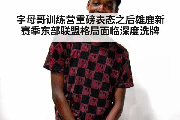 字母哥训练营重磅表态之后雄鹿新赛季东部联盟格局面临深度洗牌